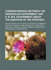 Correspondence between the Venezuelan government and H. B. M's. government about the question of the frontier--; the additional duty of 30 ps, the treaty of commerce and the pecuniary claims divided into three parts,1130859886,9781130859881