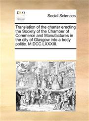 Translation of the charter erecting the Society of the Chamber of Commerce and Manufactures in the city of Glasgow into a body politic. M.DCC.LXXXIII.,1170877532,9781170877531