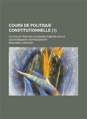 Cours de Politique Constitutionnelle; Ou Collection Des Ouvrages Publies Sur Le Gouvernement Representatif (1 ),123565804X,9781235658044