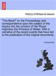 "The Book!" or, the Proceedings and correspondence upon the subject of the inquiry into the conduct of Her Royal Highness the Princess of Wales. With a narrative of the recent events that have led to the publication of the original documents.,1241691622,9781241691622