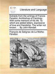 Extracts from the writings of Francis Fenelon, Archbishop of Cambray. With some memoirs of his life. To which are added letters, expressive of love and friendship. The writer not known. ... By John Kendall.,117096589X,9781170965894