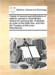 Copies of several exemplifications of patents, passed in Great-Britain, relative for spinning flax. Published by order of the Right Hon. and Hon. the Trustees of the Linen Manufacture.,117025683X,9781170256831