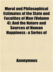 Moral and Philosophical Estimates of the State and Faculties of Man (Volume 4); And the Nature and Sources of Human Happiness a Series of,1152187112,9781152187115