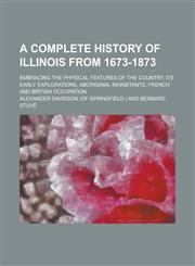 A   Complete History of Illinois from 1673-1873; Embracing the Physical Features of the Country, Its Early Explorations, Aboriginal Inhabitants, Frenc,1150729031,9781150729034