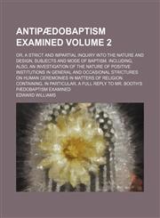 Antipædobaptism examined Volume 2; or, A strict and impartial inquiry into the nature and design, subjects and mode of baptism. Including, also, an investigation of the nature of positive institutions in general and occasional strictures on human ceremoni,1150429070,9781150429071
