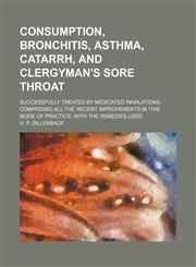 Consumption, bronchitis, asthma, catarrh, and clergyman's sore throat; successfully treated by medicated inhalations comprising all the recent improvements in this mode of practice, with the remedies used,1150893354,9781150893353