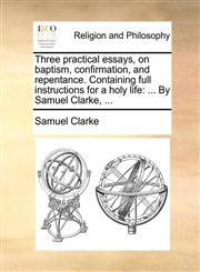 Three practical essays, on baptism, confirmation, and repentance. Containing full instructions for a holy life ... By Samuel Clarke, ...,1170949533,9781170949535