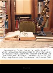 Observations On the Disease of the Hip Joint To Which Are Added, Some Remarks On White Swellings of the Knee, the Caries of the Joint of the Wrist, and Other Similar Complaints : The Whole Illustrated by Cases and Engravings, Taken from the Diseased Part,1144775175,9781144775177