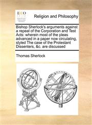 Bishop Sherlock's arguments against a repeal of the Corporation and Test Acts wherein most of the pleas advanced in a paper now circulating, styled The case of the Protestant Dissenters, &c. are discussed,1171077092,9781171077091