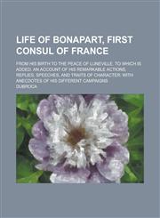 Life of Bonapart, First Consul of France; From His Birth to the Peace of Luneville. To which is Added, an Account of His Remarkable Actions, Replies, Speeches, and Traits of Character with Anecdotes of His Different Campaigns,1230068880,9781230068886