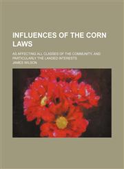 Influences of the Corn Laws; As Affecting All Classes of the Community, and Particularly the Landed Interests,1154157989,9781154157987