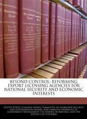 BEYOND CONTROL REFORMING EXPORT LICENSING AGENCIES FOR NATIONAL SECURITY AND ECONOMIC INTERESTS,1240551959,9781240551958