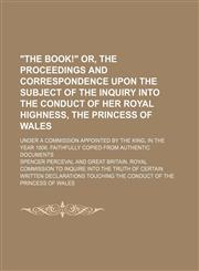 "The book!" or, The proceedings and correspondence upon the subject of the inquiry into the conduct of Her Royal Highness, the Princess of Wales; under a commission appointed by the King, in the year 1806. Faithfully copied from authentic,1150022868,9781150022869