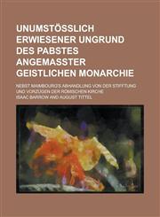 Unumstößlich erwiesener Ungrund des Pabstes angemaßter Geistlichen Monarchie; Nebst Maimbourg's Abhandlung von der Stifftung und Vorzügen der Römischen Kirche,1236887867,9781236887863