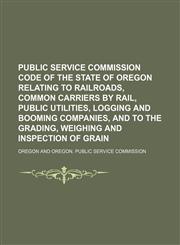 Public service commission code of the state of Oregon relating to railroads, common carriers by rail, public utilities, logging and booming companies, and to the grading, weighing and inspection of grain,1150696737,9781150696732