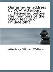 Our army. An address by W.W. Atterbury ... Delivered before the members of the Union league of Phila,1113290331,9781113290335
