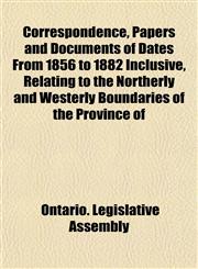 Correspondence, Papers and Documents of Dates From 1856 to 1882 Inclusive, Relating to the Northerly and Westerly Boundaries of the Province of,1153333600,9781153333603