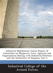 Industrial Mobilization Course Report of Committee on Manpower Laws, Agencies and Organizations Dealing with Industrial Relations and the Settlement of Disputes, Part 4,1288724233,9781288724239