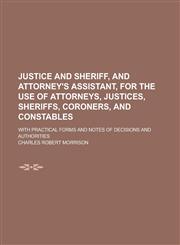 Justice and Sheriff, and Attorney's Assistant, for the Use of Attorneys, Justices, Sheriffs, Coroners, and Constables; With Practical Forms and Notes of Decisions and Authorities,1230005668,9781230005669