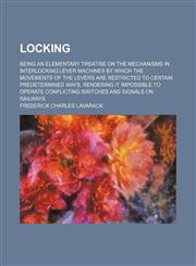 Locking; Being an Elementary Treatise on the Mechanisms in Interlocking Lever Machines by Which the Movements of the Levers Are Restricted to Certain Predetermined Ways, Rendering It Impossible to Operate Conflicting Switches and Signals on Railways,1151397725,9781151397720