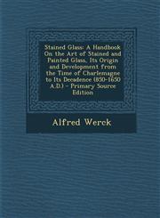 Stained Glass A Handbook On the Art of Stained and Painted Glass, Its Origin and Development from the Time of Charlemagne to Its Decadence (850-1650 A.D.) - Primary Source Edition,1295781301,9781295781300