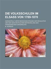 Die Volksschulen Im Elsass Von 1789-1870; Dargestellt Unter Berucksichtigung Der Regulative Und Der Geschichtlichen Entwickelung Des Franzosischen Unt,1234482347,9781234482343