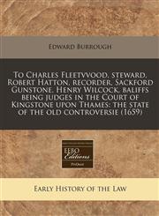 To Charles Fleetvvood, steward, Robert Hatton, recorder, Sackford Gunstone, Henry Wilcock, baliffs being judges in the Court of Kingstone upon Thames the state of the old controversie (1659),124078970X,9781240789702