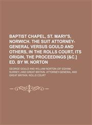Baptist chapel, St. Mary's, Norwich. The suit Attorney-general versus Gould and others, in the Rolls court, its origin, the proceedings [&c.] ed. by W. Norton,1130369706,9781130369700