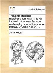 Thoughts on equal representation; with hints for improving the manufactures and employment of the poor of Ireland. By John Keogh, ...,1170665047,9781170665046