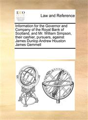 Information for the Governor and Company of the Royal Bank of Scotland, and Mr. William Simpson, their cashier, pursuers, against James Dunlop Andrew Houston James Gemmell,1171191006,9781171191001