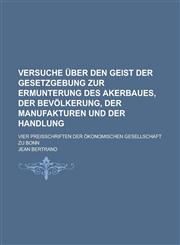 Versuche über den Geist der Gesetzgebung zur Ermunterung des Akerbaues, der Bevölkerung, der Manufakturen und der Handlung; vier Preisschriften der ökonomischen Gesellschaft zu Bonn,1230106863,9781230106861