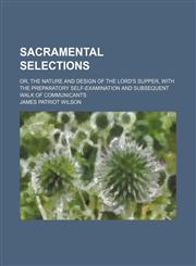 Sacramental selections; or, The nature and design of the Lord's Supper, with the preparatory self-examination and subsequent walk of communicants,1150752114,9781150752117