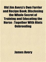 Old Jim Avery's Own Farrier and Recipe Book; Disclosing the Whole Secret of Training and Educating the Horse Together With Hints Onbreeding,1153066629,9781153066624