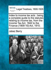 Index to income tax acts being a complete guide to the statutes relating to income tax, from the Income Tax Act, 1842 to the Finance (1909-10) Act, 1910.,1240110189,9781240110186