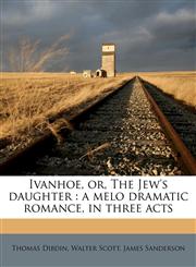Ivanhoe, Or, the Jew's Daughter A Melo Dramatic Romance, in Three Acts,1177335867,9781177335867