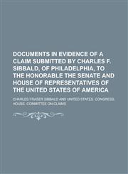 Documents in Evidence of a Claim Submitted by Charles F. Sibbald, of Philadelphia, to the Honorable the Senate and House of Representatives of the United States of America,1236988728,9781236988720