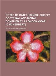 Notes of catechisings;  chiefly doctrinal and moral, compiled by a London vicar [G.W. Herbert].,1130825264,9781130825268