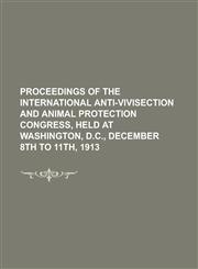 Proceedings of the International Anti-vivisection and Animal Protection Congress, Held at Washington, D.C., December 8th to 11th, 1913,1234162199,9781234162191