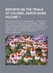 Reports on the trials of Colonel Aaron Burr Volume 1; for treason and for a misdemeanor ... in the Circuit court of the United States at Richmond ... Virginia, 1807 to which is added an appendix containing the evidence in support and defence of the moti,1231130474,9781231130476