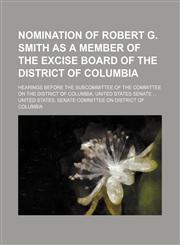 Nomination of Robert G. Smith as a Member of the Excise Board of the District of Columbia; Hearings Before the Subcommittee of the Committee on the Di,1235596729,9781235596728