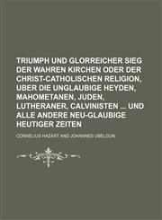 Triumph und glorreicher Sieg der wahren Kirchen oder der Christ-Catholischen Religion, uber die unglaubige Heyden, Mahometanen, Juden, Lutheraner, Calvinisten  und alle andere Neu-Glaubige heutiger Zeiten,1159569614,9781159569617