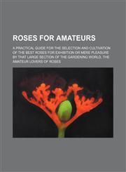 Roses for amateurs; a practical guide for the selection and cultivation of the best roses for exhibition or mere pleasure by that large section of the gardening world, the amateur lovers of roses,1236101464,9781236101464