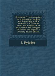 Beginning French; Exercises in Pronouncing, Spelling and Translating with a Vocabulary of Familiar Words and a Collection of Easy Phrases and Dialogue,1295343444,9781295343447