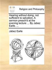 Hearing without doing, not sufficient to salvation. A sermon preach'd at the evening lecture ... By Jabez Earle. ...,1170009549,9781170009543