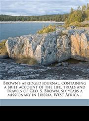 Brown's abridged journal, containing a brief account of the life, trials and travels of Geo. S. Brown, six years a missionary in Liberia, West Africa ..,1177139677,9781177139670