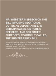 Mr. Webster's Speech on the Bill Imposing Additional Duties as Depositaries, in Certain Cases, on Public Officers, and for Other Purposes, Commonly Called the Sub-Treasury Bill; Delivered in the Senate of the United States on March 12,,1230030565,9781230030562