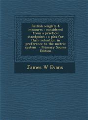 British weights &amp; measures considered from a practical standpoint ; a plea for their retention in preference to the metric system  - Primary Source Edition,1294923137,9781294923138