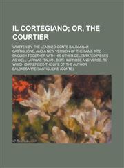 Il cortegiano; written by the learned Conte Baldassar Castiglione, and a new version of the same into English together with his other celebrated pieces as well Latin as Italian, both in prose and verse, to which is prefixed the life of,1234252414,9781234252410