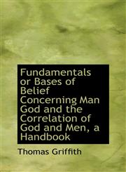 Fundamentals or Bases of Belief Concerning Man God and the Correlation of God and Men, a Handbook,1113731575,9781113731579