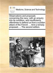 Observations and proposals concerning the navy with an enquiry into its condition, and insufficiency oftentimes to defend us from a sudden attack of the French. ... And a remedy proposed, ... The second edition.,1170187560,9781170187562